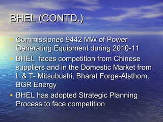 BHEL (CONTD.)BHEL (CONTD.)
• Commissioned 9442 MW of PowerCommissioned 9442 MW of Power
Generating Equipment during 2010-11Generating Equipment during 2010-11
• BHEL faces competition from ChineseBHEL faces competition from Chinese
suppliers and in the Domestic Market fromsuppliers and in the Domestic Market from
L & T- Mitsubushi, Bharat Forge-Alsthom,L & T- Mitsubushi, Bharat Forge-Alsthom,
BGR EnergyBGR Energy
• BHEL has adopted Strategic PlanningBHEL has adopted Strategic Planning
Process to face competitionProcess to face competition
 