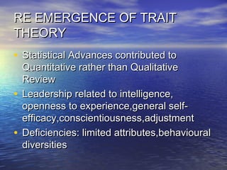 RE EMERGENCE OF TRAITRE EMERGENCE OF TRAIT
THEORYTHEORY
• Statistical Advances contributed toStatistical Advances contributed to
Quantitative rather than QualitativeQuantitative rather than Qualitative
ReviewReview
• Leadership related to intelligence,Leadership related to intelligence,
openness to experience,general self-openness to experience,general self-
efficacy,conscientiousness,adjustmentefficacy,conscientiousness,adjustment
• Deficiencies: limited attributes,behaviouralDeficiencies: limited attributes,behavioural
diversitiesdiversities
 