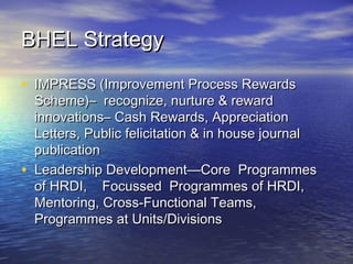 BHEL StrategyBHEL Strategy
• IMPRESS (Improvement Process RewardsIMPRESS (Improvement Process Rewards
Scheme)– recognize, nurture & rewardScheme)– recognize, nurture & reward
innovations– Cash Rewards, Appreciationinnovations– Cash Rewards, Appreciation
Letters, Public felicitation & in house journalLetters, Public felicitation & in house journal
publicationpublication
• Leadership Development—Core ProgrammesLeadership Development—Core Programmes
of HRDI, Focussed Programmes of HRDI,of HRDI, Focussed Programmes of HRDI,
Mentoring, Cross-Functional Teams,Mentoring, Cross-Functional Teams,
Programmes at Units/DivisionsProgrammes at Units/Divisions
 