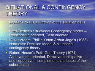 SITUATIONAL & CONTINGENCYSITUATIONAL & CONTINGENCY
THEORYTHEORY
• Leader’s role is a function of the situation he isLeader’s role is a function of the situation he is
inin
• Fred Fiedler’s Situational Contingency Model ---Fred Fiedler’s Situational Contingency Model ---
Relationship oriented, Task orientedRelationship oriented, Task oriented
• Victor Vroom, Phillip Yeton Arthur Jago’s (1988)Victor Vroom, Phillip Yeton Arthur Jago’s (1988)
Normative Decision Model & situationalNormative Decision Model & situational
contingency theorycontingency theory
• Robert House’s Path-Goal Theory (1971)-Robert House’s Path-Goal Theory (1971)-
Achievement oriented, Directive,participativeAchievement oriented, Directive,participative
and supportive – complements attributes of theand supportive – complements attributes of the
subordinatessubordinates
 
