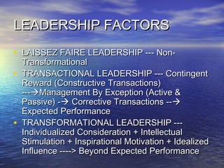 LEADERSHIP FACTORSLEADERSHIP FACTORS
• LAISSEZ FAIRE LEADERSHIP --- Non-LAISSEZ FAIRE LEADERSHIP --- Non-
TransformationalTransformational
• TRANSACTIONAL LEADERSHIP --- ContingentTRANSACTIONAL LEADERSHIP --- Contingent
Reward (Constructive Transactions)Reward (Constructive Transactions)
------Management By Exception (Active &Management By Exception (Active &
Passive) -Passive) - Corrective Transactions --Corrective Transactions --
Expected PerformanceExpected Performance
• TRANSFORMATIONAL LEADERSHIP ---TRANSFORMATIONAL LEADERSHIP ---
Individualized Consideration + IntellectualIndividualized Consideration + Intellectual
Stimulation + Inspirational Motivation + IdealizedStimulation + Inspirational Motivation + Idealized
Influence ----> Beyond Expected PerformanceInfluence ----> Beyond Expected Performance
 