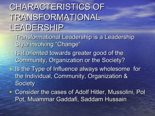 CHARACTERISTICS OFCHARACTERISTICS OF
TRANSFORMATIONALTRANSFORMATIONAL
LEADERSHIPLEADERSHIP
• Transformational Leadership is a LeadershipTransformational Leadership is a Leadership
Style involving “Change”Style involving “Change”
• Is it oriented towards greater good of theIs it oriented towards greater good of the
Community, Organization or the Society?Community, Organization or the Society?
• Is the Type of Influence always wholesome forIs the Type of Influence always wholesome for
the Individual, Community, Organization &the Individual, Community, Organization &
SocietySociety
• Consider the cases of Adolf Hitler, Mussolini, PolConsider the cases of Adolf Hitler, Mussolini, Pol
Pot, Muammar Gaddafi, Saddam HussainPot, Muammar Gaddafi, Saddam Hussain
 