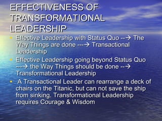 EFFECTIVENESS OFEFFECTIVENESS OF
TRANSFORMATIONALTRANSFORMATIONAL
LEADERSHIPLEADERSHIP
• Effective Leadership with Status Quo --Effective Leadership with Status Quo -- TheThe
Way Things are done ---Way Things are done --- TransactionalTransactional
LeadershipLeadership
• Effective Leadership going beyond Status QuoEffective Leadership going beyond Status Quo
------ the Way Things should be done --the Way Things should be done --
Transformational LeadershipTransformational Leadership
• A Transactional Leader can rearrange a deck ofA Transactional Leader can rearrange a deck of
chairs on the Titanic, but can not save the shipchairs on the Titanic, but can not save the ship
from sinking. Transformational Leadershipfrom sinking. Transformational Leadership
requires Courage & Wisdomrequires Courage & Wisdom
 
