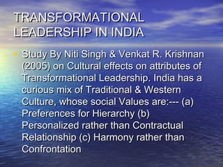 TRANSFORMATIONALTRANSFORMATIONAL
LEADERSHIP IN INDIALEADERSHIP IN INDIA
• Study By Niti Singh & Venkat R. KrishnanStudy By Niti Singh & Venkat R. Krishnan
(2005) on Cultural effects on attributes of(2005) on Cultural effects on attributes of
Transformational Leadership. India has aTransformational Leadership. India has a
curious mix of Traditional & Westerncurious mix of Traditional & Western
Culture, whose social Values are:--- (a)Culture, whose social Values are:--- (a)
Preferences for Hierarchy (b)Preferences for Hierarchy (b)
Personalized rather than ContractualPersonalized rather than Contractual
Relationship (c) Harmony rather thanRelationship (c) Harmony rather than
ConfrontationConfrontation
 