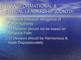 TRANSFORMATIONAL &TRANSFORMATIONAL &
ETHICAL LEADERSHIP (CONTD)ETHICAL LEADERSHIP (CONTD)
(10) Resist Delusion/ Arrogance of(10) Resist Delusion/ Arrogance of
Power/AuthorityPower/Authority
(11) Decision should not be based on(11) Decision should not be based on
Religious FaithReligious Faith
(12) Decision should be Harmonious &(12) Decision should be Harmonious &
made Dispassionatelymade Dispassionately
 