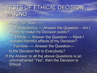 TESTS OF ETHICAL DECISIONTESTS OF ETHICAL DECISION
MAKINGMAKING
• Apply TEF Rule -----Apply TEF Rule -----
* Transparency --- Answer the Question – Am I* Transparency --- Answer the Question – Am I
Happy to make my Decision public?Happy to make my Decision public?
* Effects --- Answer the Question --- Have I* Effects --- Answer the Question --- Have I
avoided Harmful effects of my Decision?avoided Harmful effects of my Decision?
* Fairness ---- Answer the Question---* Fairness ---- Answer the Question---
Is the Decision fair to Everybody?Is the Decision fair to Everybody?
If the Answer to all the above Questions is anIf the Answer to all the above Questions is an
unconstrained “Yes”, then the Decision isunconstrained “Yes”, then the Decision is
Ethical.Ethical.
 