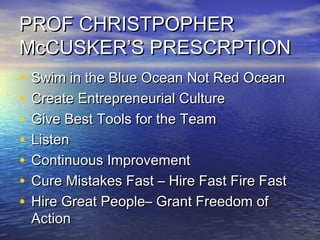 PROF CHRISTPOPHERPROF CHRISTPOPHER
McCUSKER’S PRESCRPTIONMcCUSKER’S PRESCRPTION
• Swim in the Blue Ocean Not Red OceanSwim in the Blue Ocean Not Red Ocean
• Create Entrepreneurial CultureCreate Entrepreneurial Culture
• Give Best Tools for the TeamGive Best Tools for the Team
• ListenListen
• Continuous ImprovementContinuous Improvement
• Cure Mistakes Fast – Hire Fast Fire FastCure Mistakes Fast – Hire Fast Fire Fast
• Hire Great People– Grant Freedom ofHire Great People– Grant Freedom of
ActionAction
 
