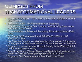 GLIMPSES FROMGLIMPSES FROM
TRANSFORMATIONAL LEADERSTRANSFORMATIONAL LEADERS
• MAHATMA GANDHI – The Father of the Nation, Apostle of Truth &MAHATMA GANDHI – The Father of the Nation, Apostle of Truth &
Non-ViolenceNon-Violence
• LEE KUAN YEW – Ex-Prime Minister of SingaporeLEE KUAN YEW – Ex-Prime Minister of Singapore
* Transformed Singapore from Corrupt, Inefficient City State to the* Transformed Singapore from Corrupt, Inefficient City State to the
front ranks of first Worldfront ranks of first World
* Universalization of Primary & Secondary Education (Literacy Rate* Universalization of Primary & Secondary Education (Literacy Rate
92%)92%)
* Per Capita GNP increased from US$ 920=00 (1965) to US$* Per Capita GNP increased from US$ 920=00 (1965) to US$
23300=00 (1990)23300=00 (1990)
* His Objective Function ---- Maximization of the Wealth & Reputation* His Objective Function ---- Maximization of the Wealth & Reputation
of Singapore. Not Personal Wealth or Political Position for Relativesof Singapore. Not Personal Wealth or Political Position for Relatives
* Singapore is one of the least Corrupt Country in the World (Point 8* Singapore is one of the least Corrupt Country in the World (Point 8
on the Transparency Scale)on the Transparency Scale)
* Best Model Airport (Changi Airport) and Best Judicial system in the* Best Model Airport (Changi Airport) and Best Judicial system in the
World --- Criminal Cases get disposed off in six monthsWorld --- Criminal Cases get disposed off in six months
* Singapore Civil Servants are the Best Paid in the World* Singapore Civil Servants are the Best Paid in the World
 