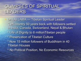 GLIMPSES OF SPIRITUALGLIMPSES OF SPIRITUAL
LEADERSLEADERS
• DALAI LAMA --- Tibetan Spiritual LeaderDALAI LAMA --- Tibetan Spiritual Leader
*Left country 50 years back with followers settled*Left country 50 years back with followers settled
in India, Canada, Switzerland, Nepal & Bhutanin India, Canada, Switzerland, Nepal & Bhutan
* Life of Dignity to 6 millionTibetan people* Life of Dignity to 6 millionTibetan people
* Preservation of Tibetan Culture* Preservation of Tibetan Culture
* Now 15 million followers of Buddhism in 40* Now 15 million followers of Buddhism in 40
Tibetan HousesTibetan Houses
* No Political Position, No Economic Resources* No Political Position, No Economic Resources
 
