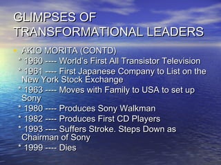 GLIMPSES OFGLIMPSES OF
TRANSFORMATIONAL LEADERSTRANSFORMATIONAL LEADERS
• AKIO MORITA (CONTD)AKIO MORITA (CONTD)
* 1960 ---- World’s First All Transistor Television* 1960 ---- World’s First All Transistor Television
* 1961 ---- First Japanese Company to List on the* 1961 ---- First Japanese Company to List on the
New York Stock ExchangeNew York Stock Exchange
* 1963 ---- Moves with Family to USA to set up* 1963 ---- Moves with Family to USA to set up
SonySony
* 1980 ---- Produces Sony Walkman* 1980 ---- Produces Sony Walkman
* 1982 ---- Produces First CD Players* 1982 ---- Produces First CD Players
* 1993 ---- Suffers Stroke. Steps Down as* 1993 ---- Suffers Stroke. Steps Down as
Chairman of SonyChairman of Sony
* 1999 ---- Dies* 1999 ---- Dies
 