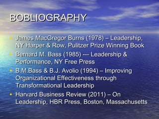 BOBLIOGRAPHYBOBLIOGRAPHY
• James MacGregor Burns (1978) – Leadership,James MacGregor Burns (1978) – Leadership,
NY Harper & Row, Pulitzer Prize Winning BookNY Harper & Row, Pulitzer Prize Winning Book
• Bernard M. Bass (1985) --- Leadership &Bernard M. Bass (1985) --- Leadership &
Performance, NY Free PressPerformance, NY Free Press
• B.M.Bass & B.J. Avolio (1994) – ImprovingB.M.Bass & B.J. Avolio (1994) – Improving
Organizational Effectiveness throughOrganizational Effectiveness through
Transformational LeadershipTransformational Leadership
• Harvard Business Review (2011) – OnHarvard Business Review (2011) – On
Leadership, HBR Press, Boston, MassachusettsLeadership, HBR Press, Boston, Massachusetts
 