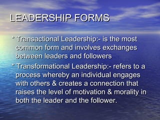 LEADERSHIP FORMSLEADERSHIP FORMS
* Transactional Leadership:- is the most* Transactional Leadership:- is the most
common form and involves exchangescommon form and involves exchanges
between leaders and followersbetween leaders and followers
* Transformational Leadership:- refers to a* Transformational Leadership:- refers to a
process whereby an individual engagesprocess whereby an individual engages
with others & creates a connection thatwith others & creates a connection that
raises the level of motivation & morality inraises the level of motivation & morality in
both the leader and the follower.both the leader and the follower.
 