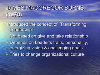 JAMES MACGREGOR BURNSJAMES MACGREGOR BURNS
(1978)(1978)
Introduced the concept of “TransformingIntroduced the concept of “Transforming
Leadership”Leadership”
• Not based on give and take relationshipNot based on give and take relationship
• Depends on Leader’s traits, personality,Depends on Leader’s traits, personality,
energizing vision & challenging goalsenergizing vision & challenging goals
• Tries to change organizational cultureTries to change organizational culture
 