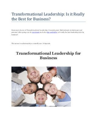 Transformational Leadership: Is it Really
the Best for Business?
Everyone is in awe of Transformational Leadership. It sounds great: Motivational, revolutionary and
personal. After going over its core tenets and a few tips and tricks, is it really the best leadership style for
business?
The answer is unfortunately a cowardly one: It depends.
Transformational Leadership for
Business
 