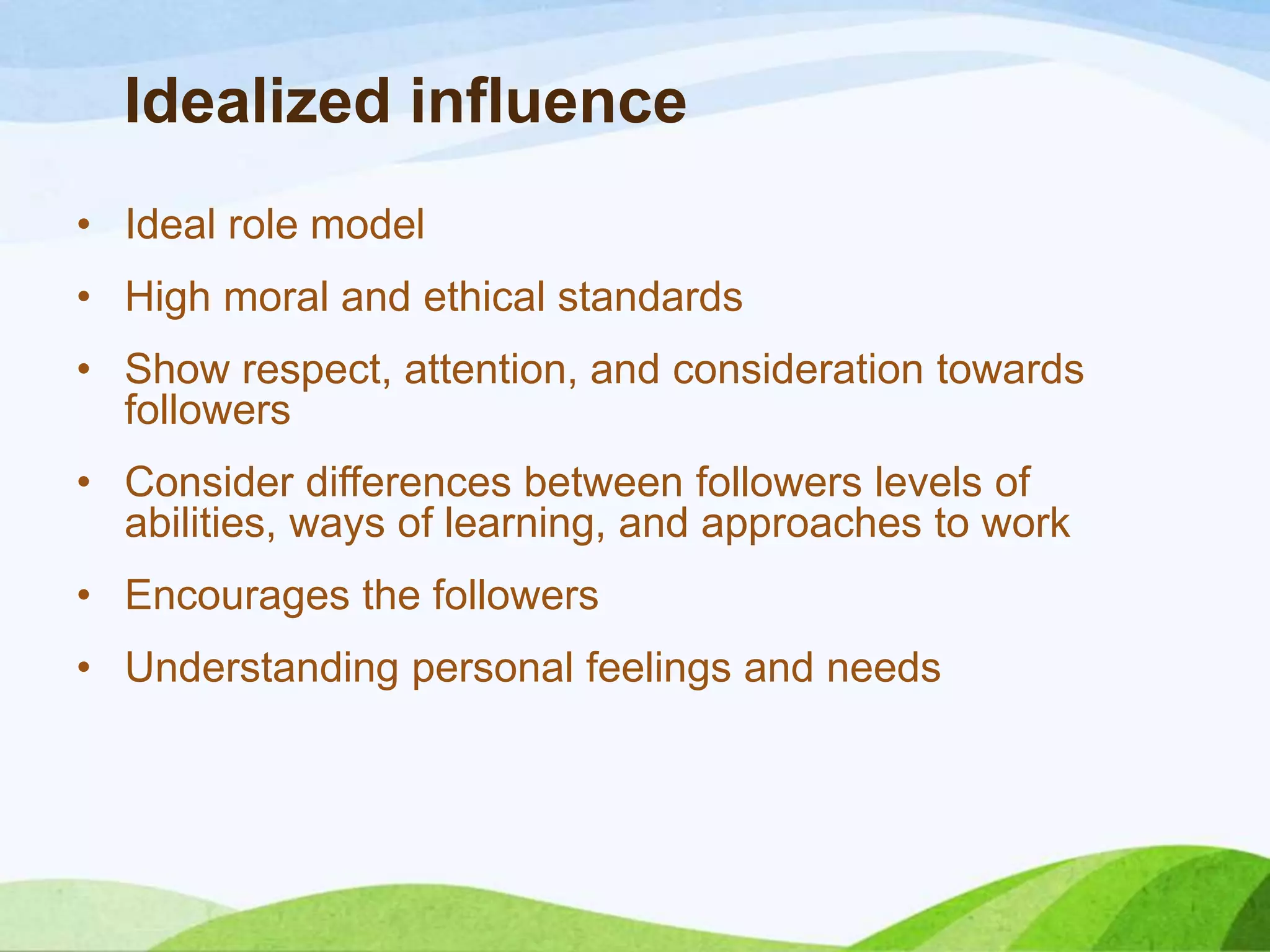 Idealized influence
• Ideal role model
• High moral and ethical standards
• Show respect, attention, and consideration towards
followers
• Consider differences between followers levels of
abilities, ways of learning, and approaches to work
• Encourages the followers
• Understanding personal feelings and needs

 
