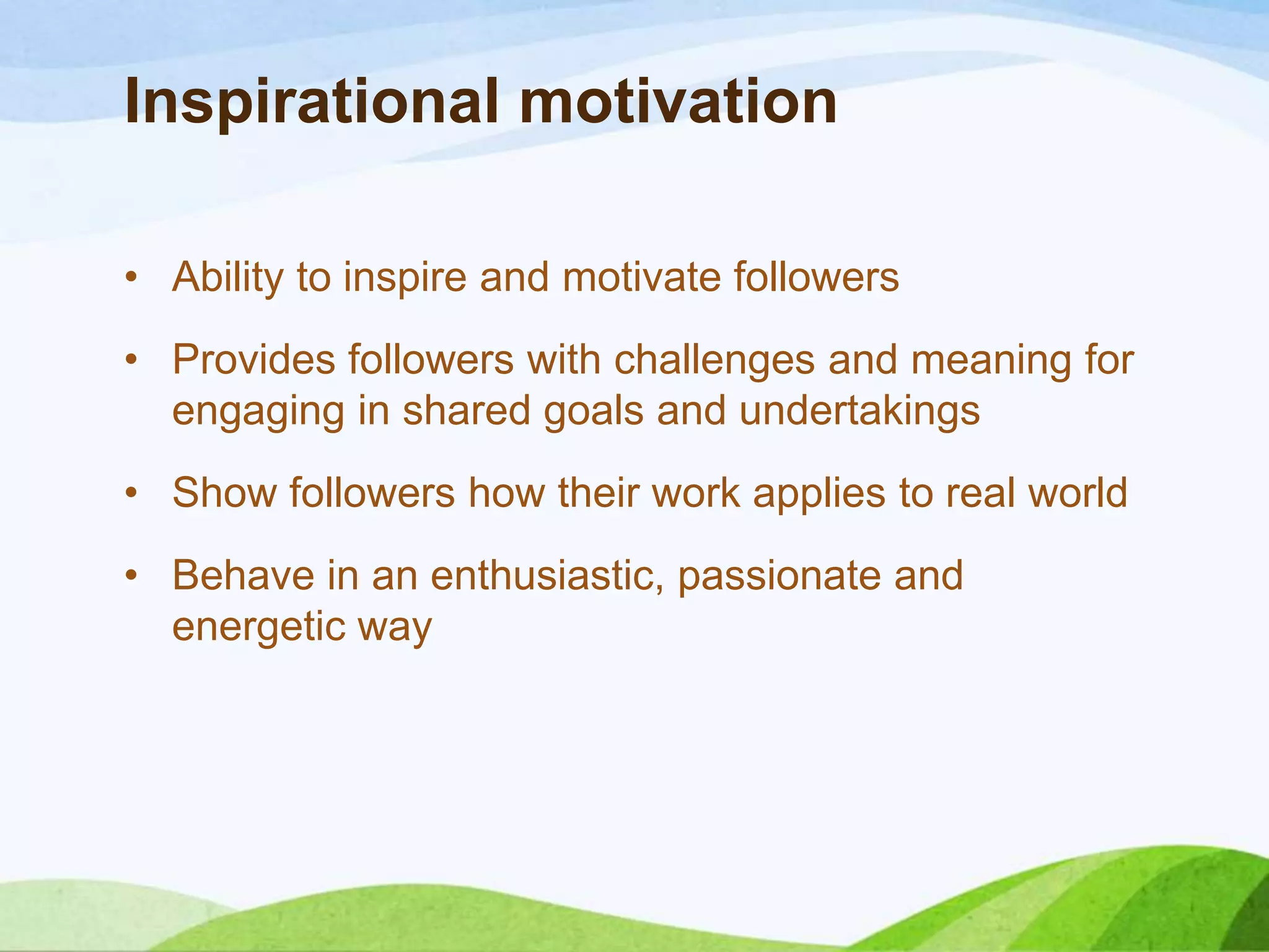 Inspirational motivation
• Ability to inspire and motivate followers

• Provides followers with challenges and meaning for
engaging in shared goals and undertakings
• Show followers how their work applies to real world

• Behave in an enthusiastic, passionate and
energetic way

 