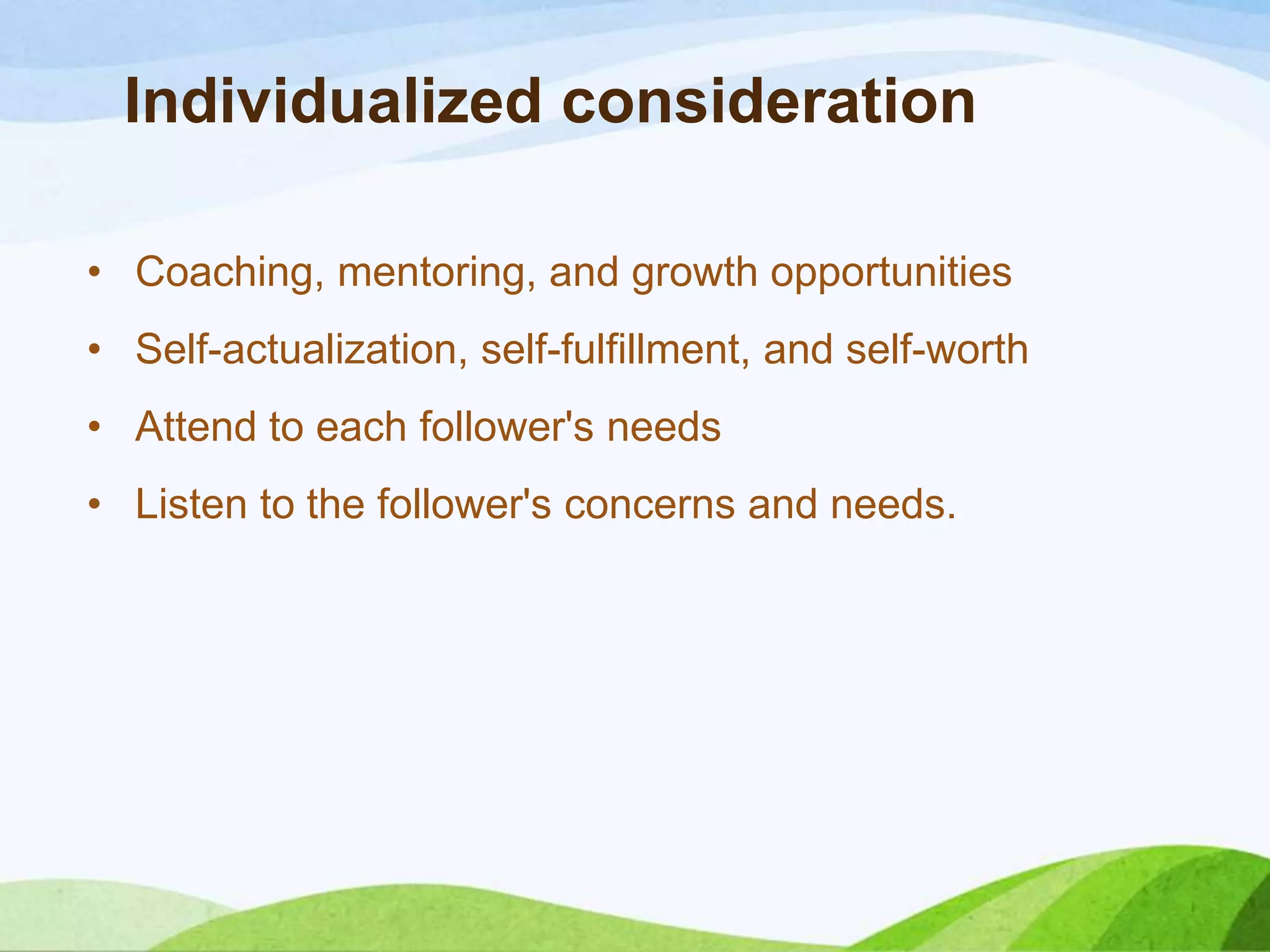Individualized consideration
• Coaching, mentoring, and growth opportunities

• Self-actualization, self-fulfillment, and self-worth
• Attend to each follower's needs
• Listen to the follower's concerns and needs.

 
