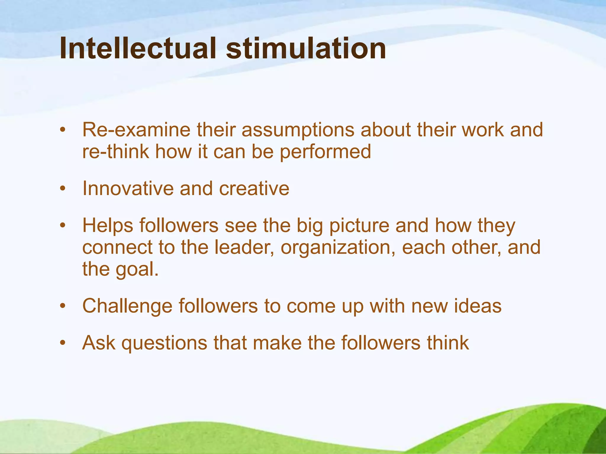 Intellectual stimulation
• Re-examine their assumptions about their work and
re-think how it can be performed
• Innovative and creative
• Helps followers see the big picture and how they
connect to the leader, organization, each other, and
the goal.
• Challenge followers to come up with new ideas
• Ask questions that make the followers think

 