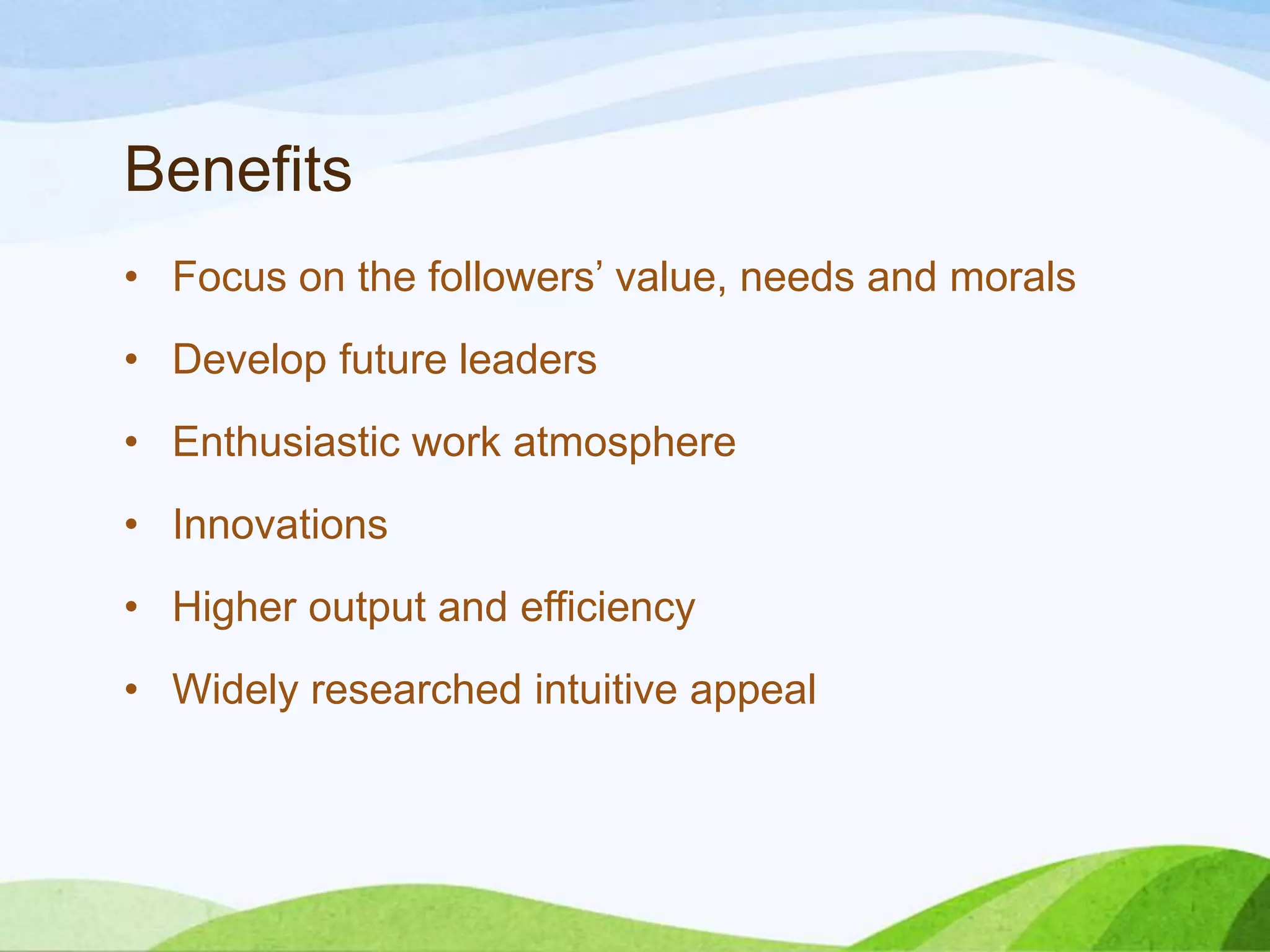 Benefits
• Focus on the followers’ value, needs and morals

• Develop future leaders
• Enthusiastic work atmosphere
• Innovations
• Higher output and efficiency
• Widely researched intuitive appeal

 