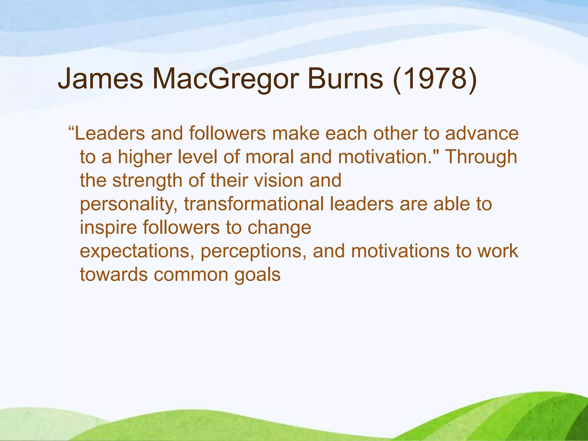 James MacGregor Burns (1978)
“Leaders and followers make each other to advance
to a higher level of moral and motivation." Through
the strength of their vision and
personality, transformational leaders are able to
inspire followers to change
expectations, perceptions, and motivations to work
towards common goals

 