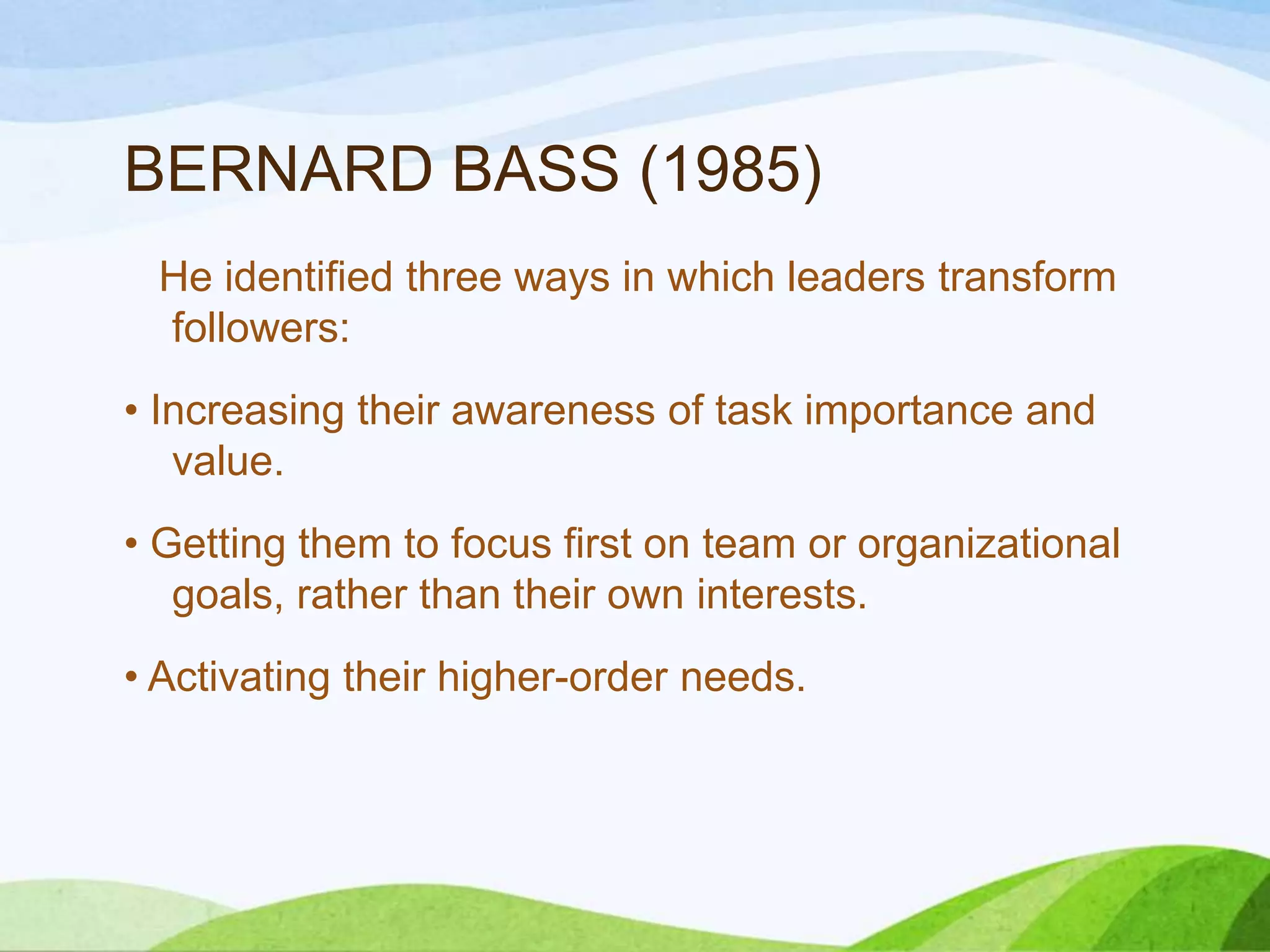 BERNARD BASS (1985)
He identified three ways in which leaders transform
followers:
• Increasing their awareness of task importance and
value.
• Getting them to focus first on team or organizational
goals, rather than their own interests.
• Activating their higher-order needs.

 