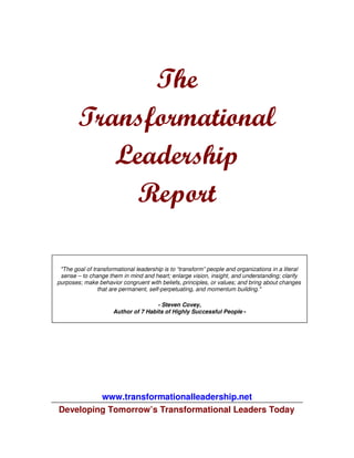 The
        Transformational
           Leadership
             Report

 "The goal of transformational leadership is to “transform” people and organizations in a literal
 sense – to change them in mind and heart; enlarge vision, insight, and understanding; clarify
purposes; make behavior congruent with beliefs, principles, or values; and bring about changes
                that are permanent, self-perpetuating, and momentum building."

                                      - Steven Covey,
                      Author of 7 Habits of Highly Successful People -




         www.transformationalleadership.net
Developing Tomorrow’s Transformational Leaders Today
 