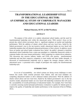 Page 33
Academy of Educational Leadership Journal, Volume 17, Number1, 2013
TRANSFORMATIONAL LEADERSHIP STYLE
IN THE EDUCATIONAL SECTOR:
AN EMPIRICAL STUDY OF CORPORATE MANAGERS
AND EDUCATIONAL LEADERS
Michael Onorato, SUNY at Old Westbury
ABSTRACT
The purpose of this article is to explore educational school leaders, and the need for
transformational leadership style within the educational sector. With society’s focus on the
present day school reform movement, there is significant emphasis on teacher and leadership
performance. With the addition of charter school choice and new local laws, fueled by the
federal government’s race to the top incentive model, educational leaders are now faced with
leadership mandates that will demand enhanced performance of their schools. In addition, recent
focus on teacher and school leader evaluations have fueled the public’s demand to transform
educational school leadership from a status quo paradigm to a leadership framework similar to
corporate leaders who must sustain performance while competing in a market driven industries.
This discussion also assesses industry leaders and CEOs who practice transformational
leadership and lead their respective companies to meet market and share holder demands. A
discussion of transformational leadership style to support the strategic changes within the
educational sector is presented with a sample of principals who employ the transformational
leadership style.
INTRODUCTION
In an era of accountability, our school systems are facing severe challenges to meet
bottom line results while external pressures from federal, state and local mandates are
compelling educational leaders to drive enhanced student achievement. With the addition of
charter school choice and new local laws, fueled by the federal government’s race to the top
incentive model, educational leaders are now faced with leadership evaluations that will assess
the accountability of overall performance of educational leaders. For example, New York State
is currently assessing teacher-principal performance evaluations to qualify for federal grants to
improve the quality of leadership and student performance in the classroom (Chen & Phillips,
2012).
 