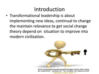 Introduction
• Transformational leadership is about
implementing new ideas, continual to change
the maintain relevance to get social change
theory depend on situation to improve into
modern civilization.
 