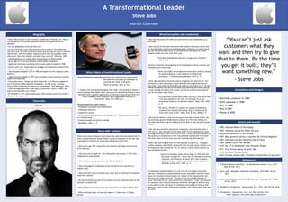 A Transformational Leader
Steve Jobs
Mariah Callender
What Exemplifies Jobs Leadership

Biography
• Steve Jobs was bon in San Francisco, California on February 24, 1955 to
two University of Wisconsin graduate students who gave him up for
adoption.
• He was adopted by Clara and Paul Jobs
• In high school was were Jobs found his future partner, Steve Wozniac,
who once said “We both loved electronics and the way we used to hook up
digital chips…very few people, especially back then had any idea what
chips were, how they worked, and what they could do” (Wozniac, 2007).
• Jobs dropped out of college after one semester at Reed College.
• At the age of 21, he and Wozniac started Apple computers.
• Apple was extremely successful and became publicly traded in 1980.
• Shortly after that, Apple began to struggle and executives believed that
Jobs was hurting the company.
• Jobs resigned as Apple’s CEO in 1985 and began his own company called
NeXT Inc.
• Jobs returned to Apple in 1997 and is thought to have been the cause of
Apple’s revitalization.
• Since Jobs return, “Apple has been ranked No. 1 on Fortune magazine’s
list of ‘America’s Most Admired Companies,’ as well as No. 1 among
Fortune 500 Companies for returns to shareholders” (A+E Networks, 2014).
• Jobs was diagnosed with a rare type of pancreatic cancer in 2003, but
kept his personal life very private.
• On October 5, 2011 Jobs passed away after battling cancer for nearly a
decade at the age of 56.

Steve Jobs
1955-2011

• Jobs was extremely self-sufficient and knew his own capabilities at an
early age.
• Jobs was one of the most innovative and creative individuals of his time.
He was extremely creative by beginning Apple computers at such a young
age, but he continued to show his innovativeness and ability to create
products unlike any other year after year.
“Innovation distinguishes between a leader and a follower”
– Steve Jobs
• He also constantly encouraged all of his employees to be as creative and
innovative as he tried to be

What Makes a Transformational Leader
Transformational Leadership: someone who motivates by transforming
the identities and goals of individuals to
coincide with those of the group.
(Burns & Pearson, 2012, p. 23)
“…leaders who are passionate about their work, who develop an ability to
focus on things that matter most, and exercise unwavering resolve in their
decisions have a greater opportunity to influence those around them and
effect change in their followers, their organization and even in
themselves” (Bass, B.M. 2007 p.1)
Transformational Leader Factors:
• Stimulates innovation and creativeness
• Challenges followers
• Supportive climate
• Act as coaches and advisors to encourage self – actualization and focuses
on “transforming”
•Creates valuable and positive change
(WordPress, 2003, p. 2)

Steve Jobs’ Actions
There were many situations and actions that Jobs took and showed that he
was a transformational leader. Below is a list of examples of the way Jobs
responded to situations or acted upon things that prove this.
• Jobs at the age of 21 started his own business with high school friend,
Steve Wozniac.
• Jobs returned to Apple Inc. with enthusiasm and energy in 1997 after
resigning two years earlier.
• Jobs showed a strong passion as the CEO of Apple Inc.

“Steve jobs highly encouraged innovation and creativity among
his Apple employees, a key element of intellectual
stimulation.” (ThePachamamaAlliance, 2014, p. 1)
• Steve Jobs showed an extreme amount of passion for what he did. This
was shown by Jobs returning to Apple after he had resigned because he
knew that it was where he belonged and what he was meant to do. He also
showed his passion on a day to day basis by presenting new ideas, staying
at work through his battle with cancer, as well as verbally expressing his
love for his career fairly often.
“The most clear lessons that leaders can learn from Steve Jobs
is his deep passion for his work, his extreme focus and
unwavering resolve in his decision making” (Bass, B.M., 2007,
p. 1)
“He admits, himself, in a speech to a group of graduating
students from Stanford University, that he found what he
loves to do early in life.” (Bass, B.M. & Jobs, 2005, p. 1)

• He was extremely focused on his products and his customers that he was
selling his products too.
• After finding out he had cancer, he continued to put others before him.
• While battling cancer, he was only absent 2-3 times over a 10 year
period.
RESEARCH POSTER PRESENTATION DESIGN © 2011

www.PosterPresentations.com

Innovations and Designs
• Macintosh computer in 1984
• NeXT computer in 1985
• iMac in 1998
• iPod in 2001
• iPhone in 2005

• Jobs had the ability to stay very focused on the task in front of him. He
was extremely good at designing one product at a time and making it a
best seller. He knew what he wanted and was able to stay focused and get
it done.
• Jobs was also known for pushing his employees, and sometimes even a
little too far. Jobs was said to have been harsh on his employees at times
and caught yelling at them from time to time. I think this is an example of
Jobs pushing his employees to their full potential and became frustrated
with them when he knew they were not reaching that full potential.
• When Jobs had resigned from the CEO position at Apple Inc., he began
another company called NeXT, during this time he had a great influence on
the employees who worked for him, as well as in other industries such as
Pixar Animation Studios.
“During his business career, which began in 1976 with the
formation of Apple Inc,. Steve Jobs has influenced several
industries. His influence has been felt in the computer,
Hollywood, music, retail and mobile phone industries.”
(Shlender & Bass, B.M., 2007, p. 1)

• Jobs encouraged his employees to be innovative and creative on a
regular basis.
• Jobs continued to be innovative year after year and giving the customers
what they wanted.

“You can’t just ask
customers what they
want and then try to give
that to them. By the time
you get it built, they’ll
want something new.”
- Steve Jobs

The examples explained above are just a few of the reasons why Steve
Jobs was considered a transformational leader around the world. In every
aspect of a transformational leader, he met all of the requirements and
had a key role within them all. If it weren’t for the terrible disease of
cancer that took his life, Jobs would have continued to “wow” and impress
his customers with his innovation and creativity. Although he passed away
he was able to train and teach his employees everything he knew so that
Apple Inc. could carry on without him someday, and unfortunately that day
has come.

Honors and Awards
• 1985: National Medal of Technology
•
•
•
•
•
•
•
•
•

1987: Jefferson Award for Public Services
Named entrepreneur of the Decade
2007: Most powerful person in business by Fortune Magazine
2007: Inducted into the California Hall of Fame
2009: Named CEO of the decade
2010: No. 17 in the World’s Most Powerful People
2011: First bronze statue of Steve Jobs
2012: Grammy Trustees Award
2012: Fortune named Jobs “Greatest entrepreneur of our time”

References
1. "Transformational Leadership." The Pachamama Alliance. N.p., 2014.
Web. 04 Feb. 2014.
2. "Steve Jobs." Wikipedia. Wikimedia Foundation, 2014. Web. 04 Feb.
2014.
3. "Steve Jobs Biography." Bio.com. A&E Networks Television, 2013. Web.
02 Feb. 2014.
4. WordPress. "Introduction." Gustaccicom. N.p., 2014. Web. 04 Feb. 2014.
5. "Introduction." Gustaccicom. N.p., n.d. Web. 04 Feb. 2014.
<http://gustacci.com/steve-jobs/introduction/>.

 