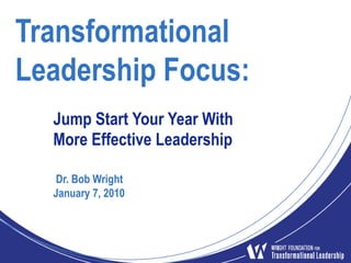 Transformational Leadership Focus:  Jump Start Your Year With More Effective Leadership  Dr. Bob Wright January 7, 2010 