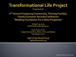Transformational Life ProjectPresented at:2ND Annual Prospering Community, Thriving Families,Family Economic Security Conference “Building Foundation For A New Prosperity”October 19, 2009Hartford Marriott DowntownJames Perry, Ph.D.Angela Duncan M.S., M.Div., Ph.D. (candidate)Paul Morgan, B.A.Light of the World Group    lightoftheworld.org Light of the World Group © 2009 