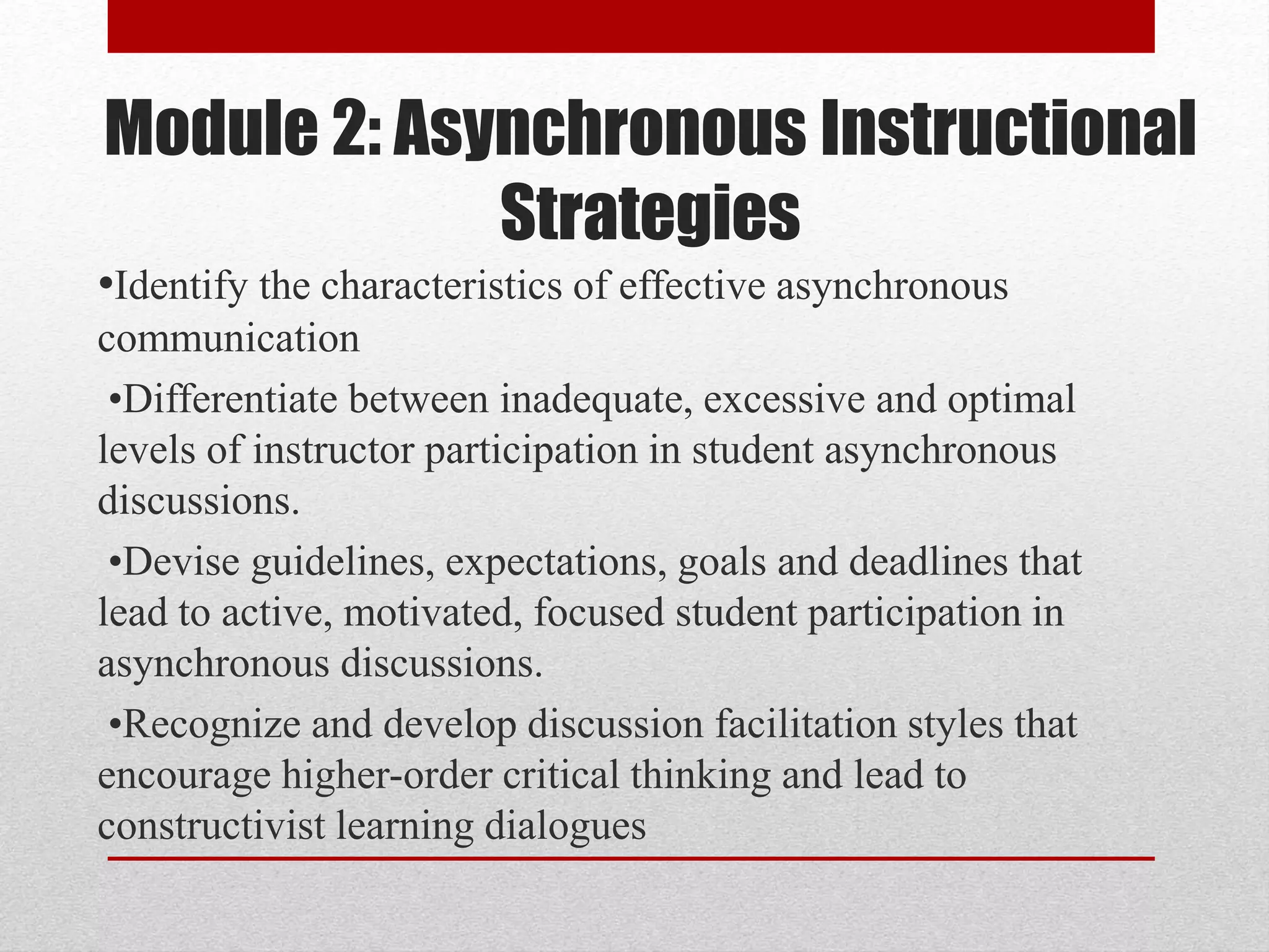 Module 2: Asynchronous Instructional
Strategies
•Identify the characteristics of effective asynchronous
communication
•Differentiate between inadequate, excessive and optimal
levels of instructor participation in student asynchronous
discussions.
•Devise guidelines, expectations, goals and deadlines that
lead to active, motivated, focused student participation in
asynchronous discussions.
•Recognize and develop discussion facilitation styles that
encourage higher-order critical thinking and lead to
constructivist learning dialogues
 