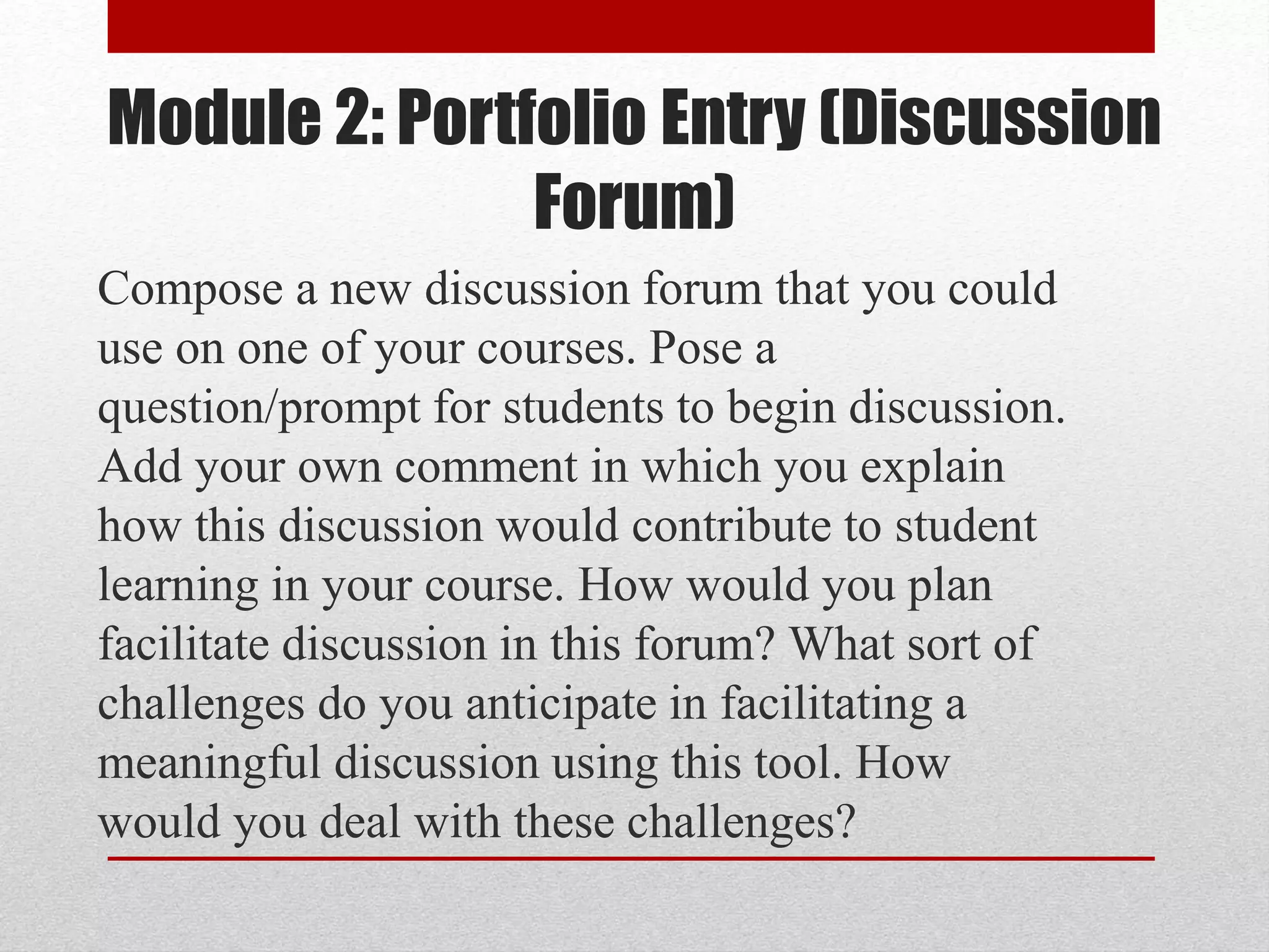 Module 2: Portfolio Entry (Discussion
Forum)
Compose a new discussion forum that you could
use on one of your courses. Pose a
question/prompt for students to begin discussion.
Add your own comment in which you explain
how this discussion would contribute to student
learning in your course. How would you plan
facilitate discussion in this forum? What sort of
challenges do you anticipate in facilitating a
meaningful discussion using this tool. How
would you deal with these challenges?
 