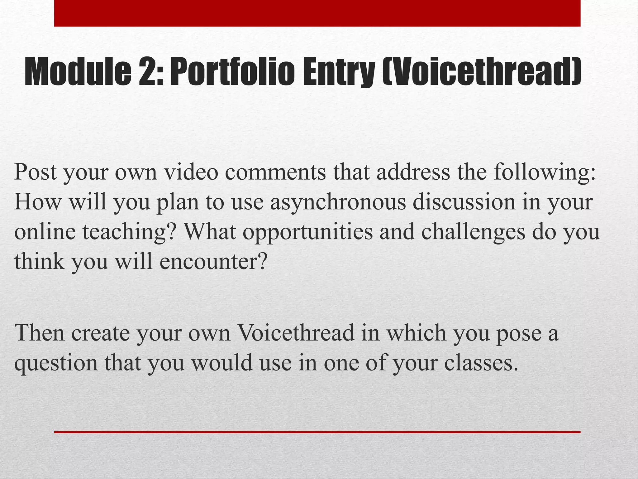 Module 2: Portfolio Entry (Voicethread)
Post your own video comments that address the following:
How will you plan to use asynchronous discussion in your
online teaching? What opportunities and challenges do you
think you will encounter?
Then create your own Voicethread in which you pose a
question that you would use in one of your classes.
 