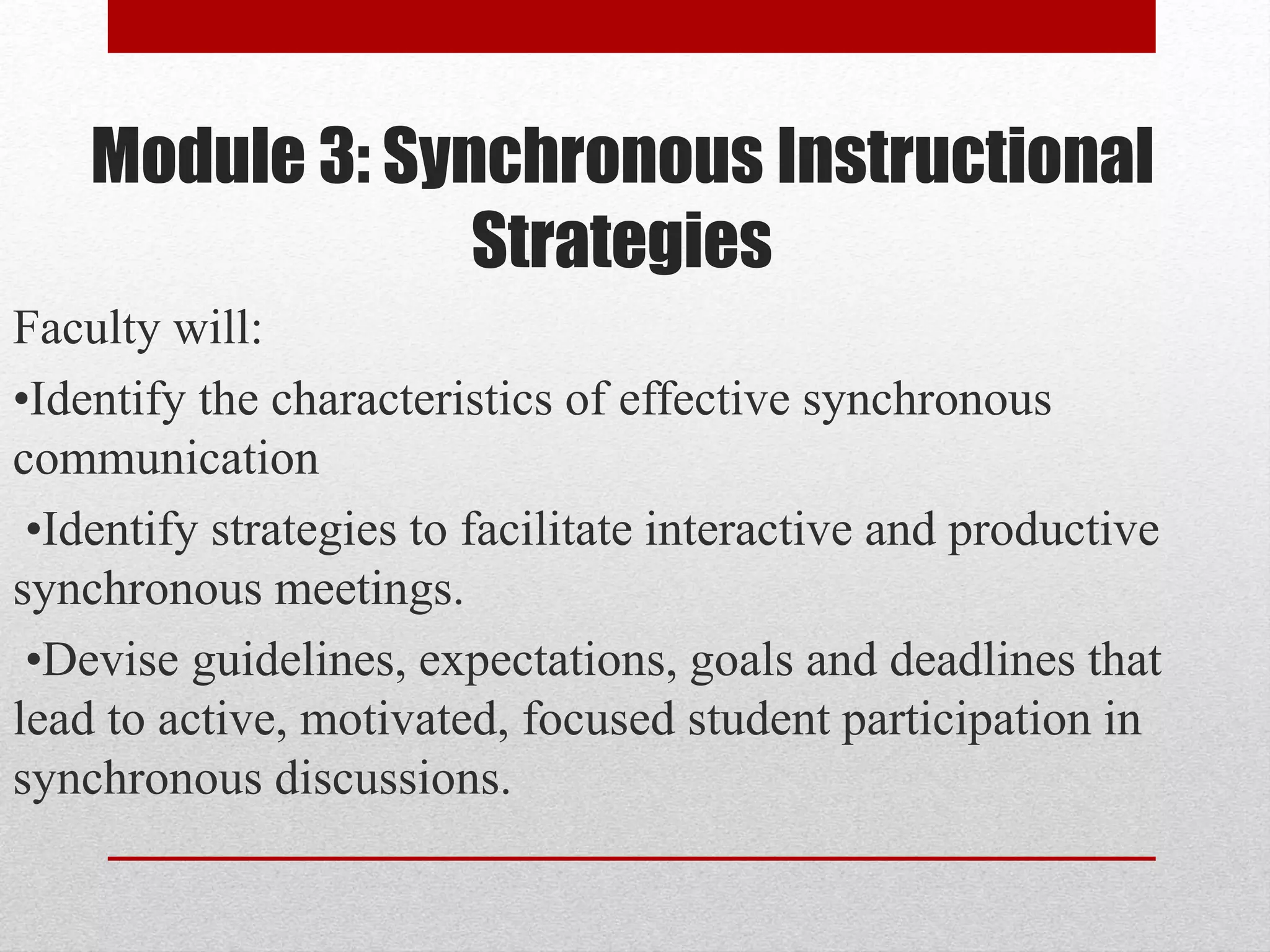 Module 3: Synchronous Instructional
Strategies
Faculty will:
•Identify the characteristics of effective synchronous
communication
•Identify strategies to facilitate interactive and productive
synchronous meetings.
•Devise guidelines, expectations, goals and deadlines that
lead to active, motivated, focused student participation in
synchronous discussions.
 