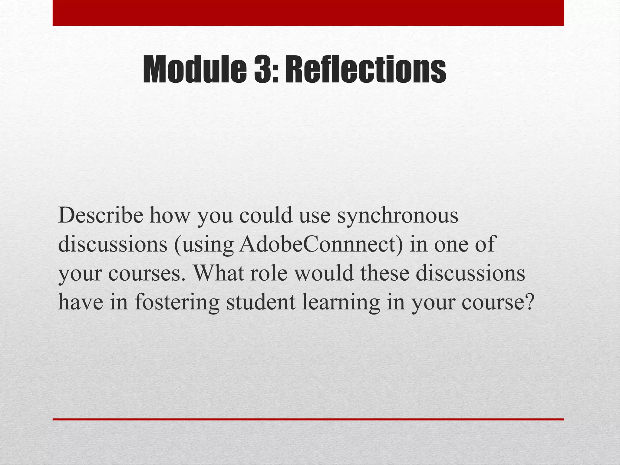 Module 3: Reflections
Describe how you could use synchronous
discussions (using AdobeConnnect) in one of
your courses. What role would these discussions
have in fostering student learning in your course?
 