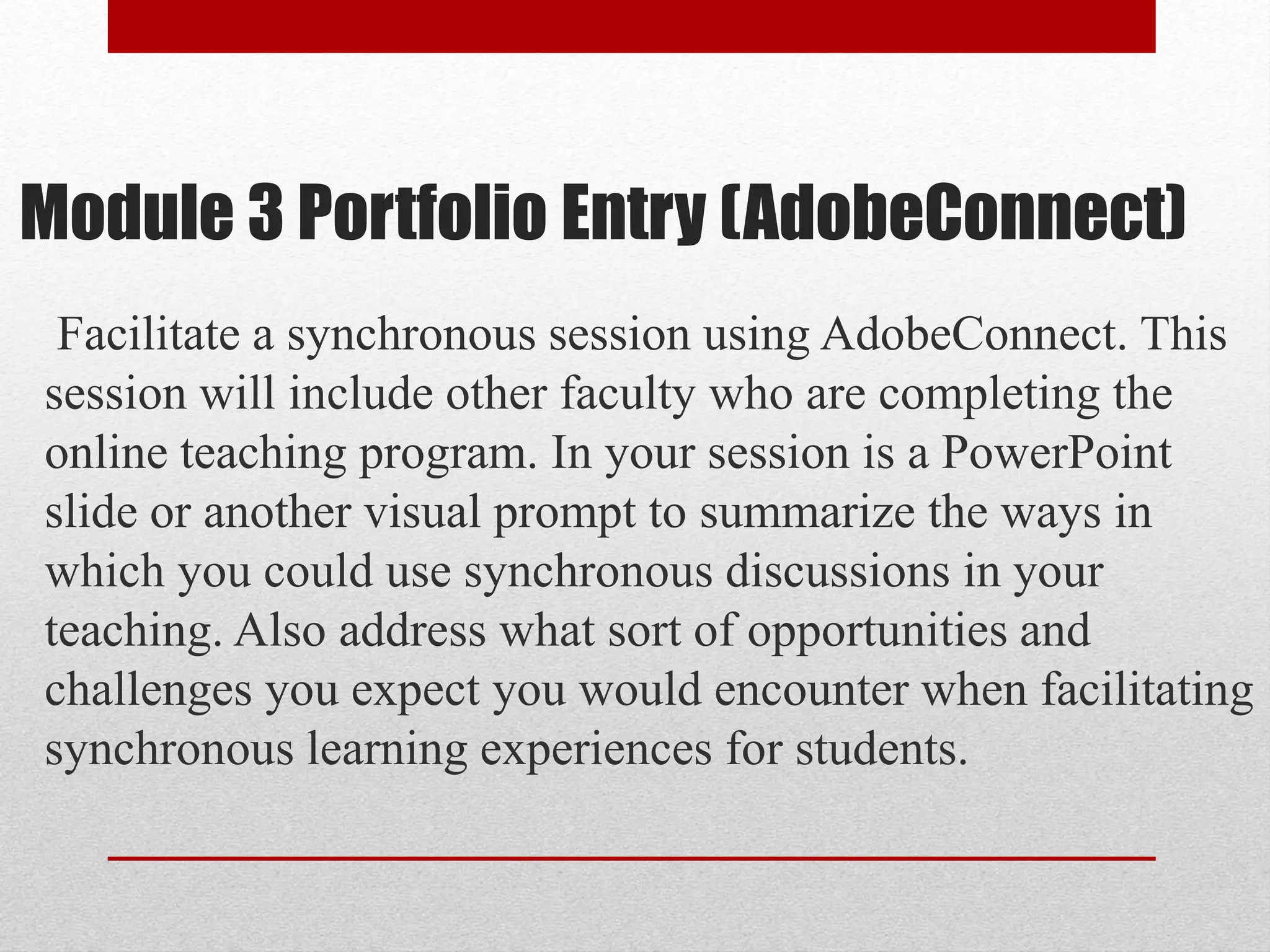 Module 3 Portfolio Entry (AdobeConnect)
Facilitate a synchronous session using AdobeConnect. This
session will include other faculty who are completing the
online teaching program. In your session is a PowerPoint
slide or another visual prompt to summarize the ways in
which you could use synchronous discussions in your
teaching. Also address what sort of opportunities and
challenges you expect you would encounter when facilitating
synchronous learning experiences for students.
 