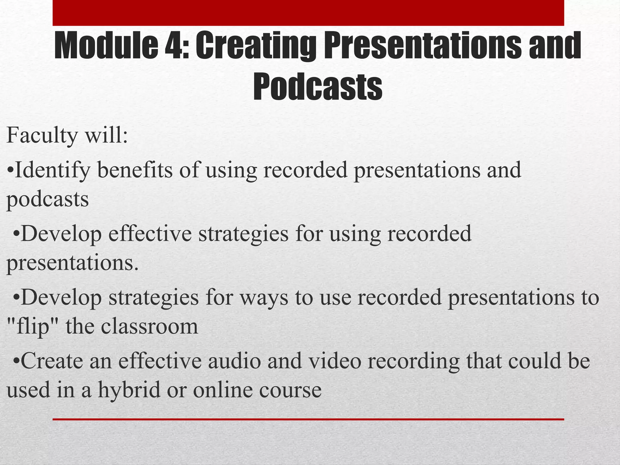Module 4: Creating Presentations and
Podcasts
Faculty will:
•Identify benefits of using recorded presentations and
podcasts
•Develop effective strategies for using recorded
presentations.
•Develop strategies for ways to use recorded presentations to
"flip" the classroom
•Create an effective audio and video recording that could be
used in a hybrid or online course
 