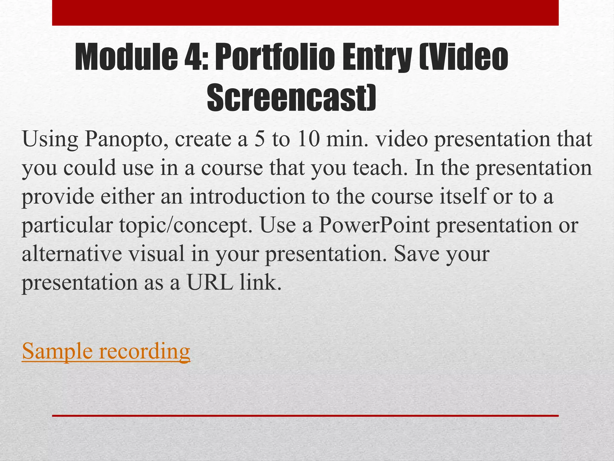 Module 4: Portfolio Entry (Video
Screencast)
Using Panopto, create a 5 to 10 min. video presentation that
you could use in a course that you teach. In the presentation
provide either an introduction to the course itself or to a
particular topic/concept. Use a PowerPoint presentation or
alternative visual in your presentation. Save your
presentation as a URL link.
Sample recording
 