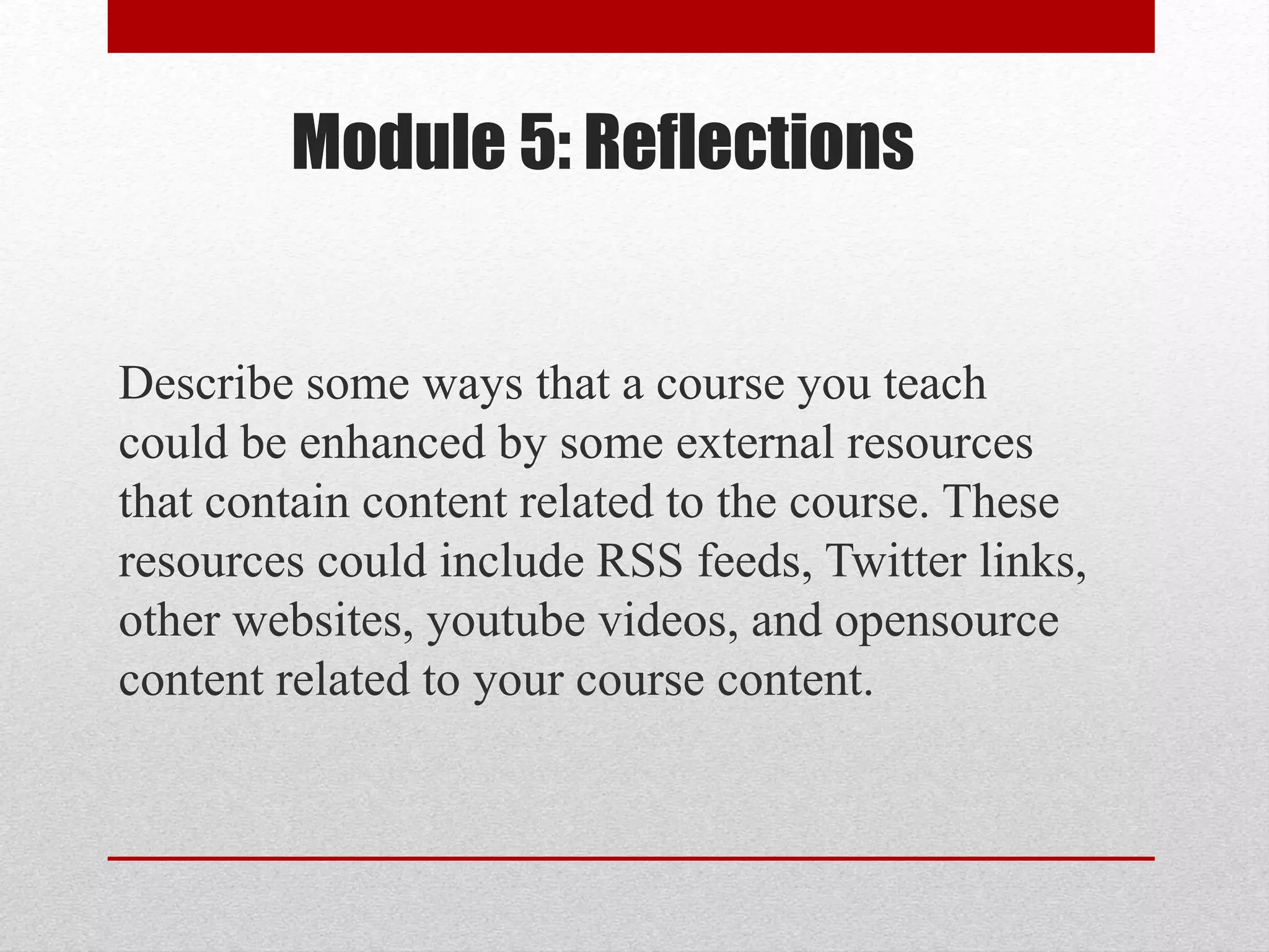 Module 5: Reflections
Describe some ways that a course you teach
could be enhanced by some external resources
that contain content related to the course. These
resources could include RSS feeds, Twitter links,
other websites, youtube videos, and opensource
content related to your course content.
 