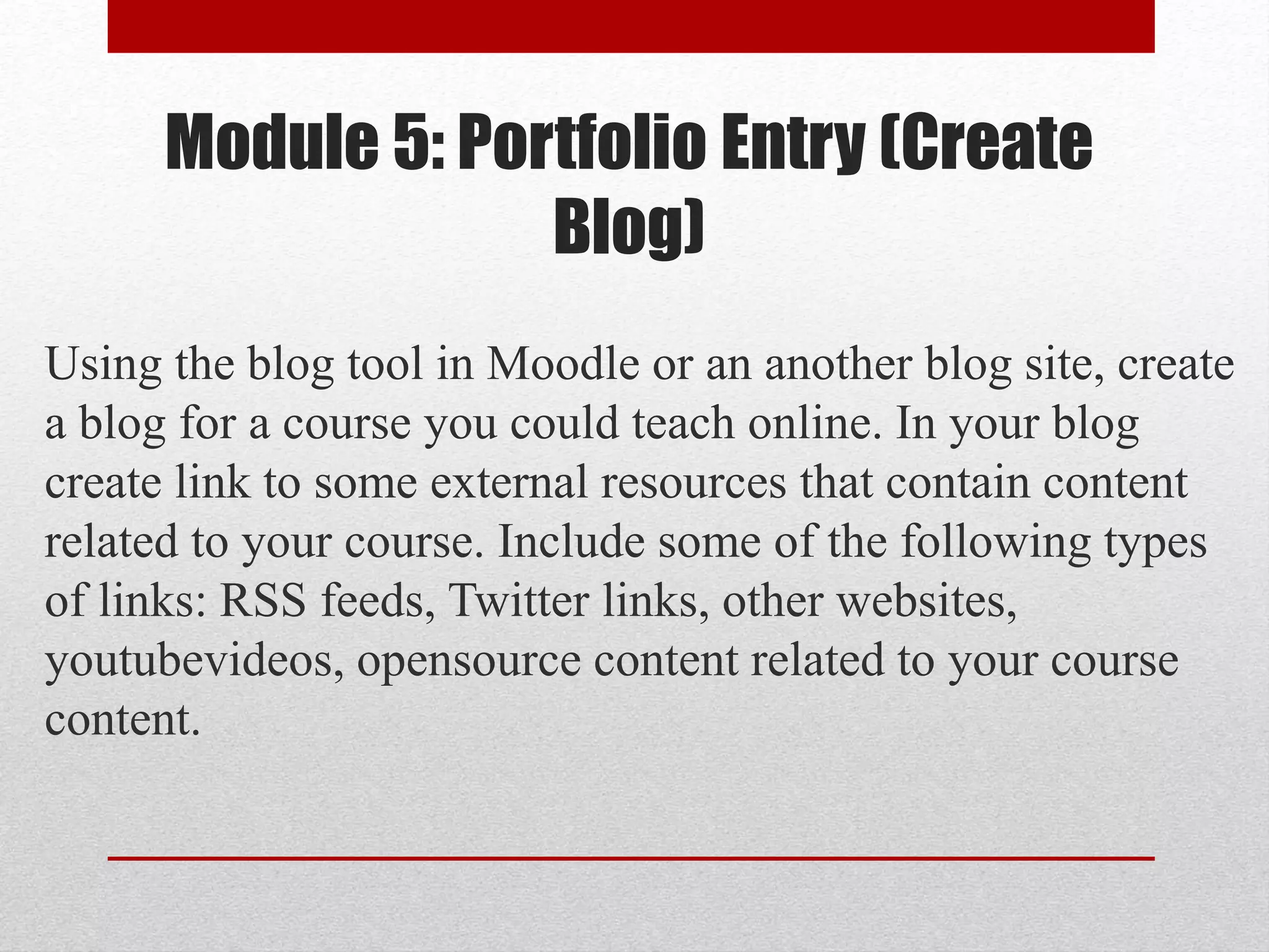 Module 5: Portfolio Entry (Create
Blog)
Using the blog tool in Moodle or an another blog site, create
a blog for a course you could teach online. In your blog
create link to some external resources that contain content
related to your course. Include some of the following types
of links: RSS feeds, Twitter links, other websites,
youtubevideos, opensource content related to your course
content.
 