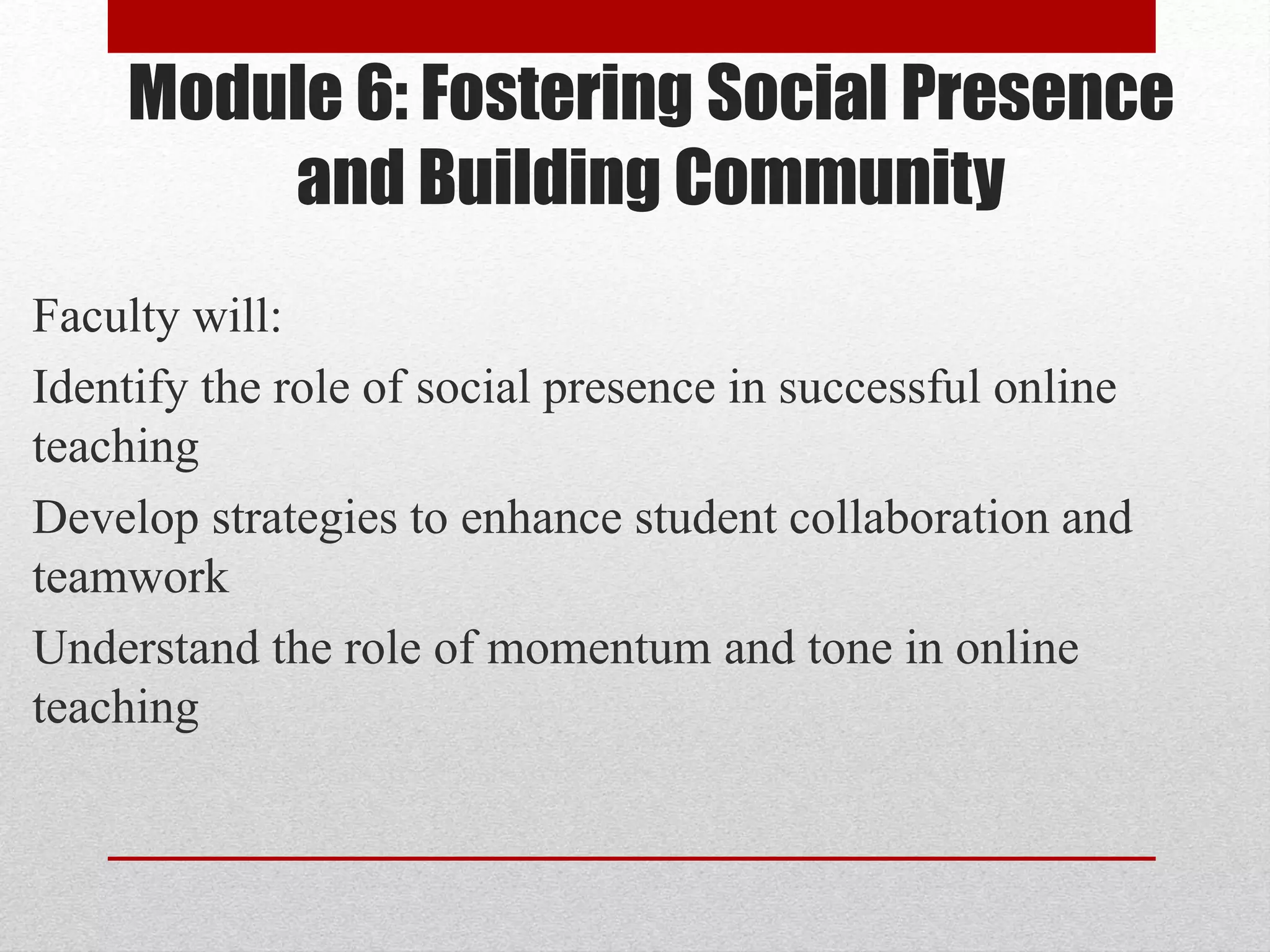 Module 6: Fostering Social Presence
and Building Community
Faculty will:
Identify the role of social presence in successful online
teaching
Develop strategies to enhance student collaboration and
teamwork
Understand the role of momentum and tone in online
teaching
 