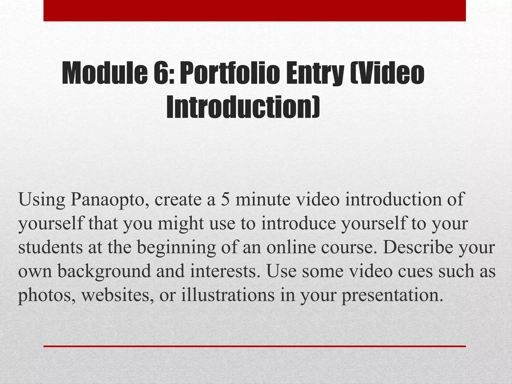 Module 6: Portfolio Entry (Video
Introduction)
Using Panaopto, create a 5 minute video introduction of
yourself that you might use to introduce yourself to your
students at the beginning of an online course. Describe your
own background and interests. Use some video cues such as
photos, websites, or illustrations in your presentation.
 
