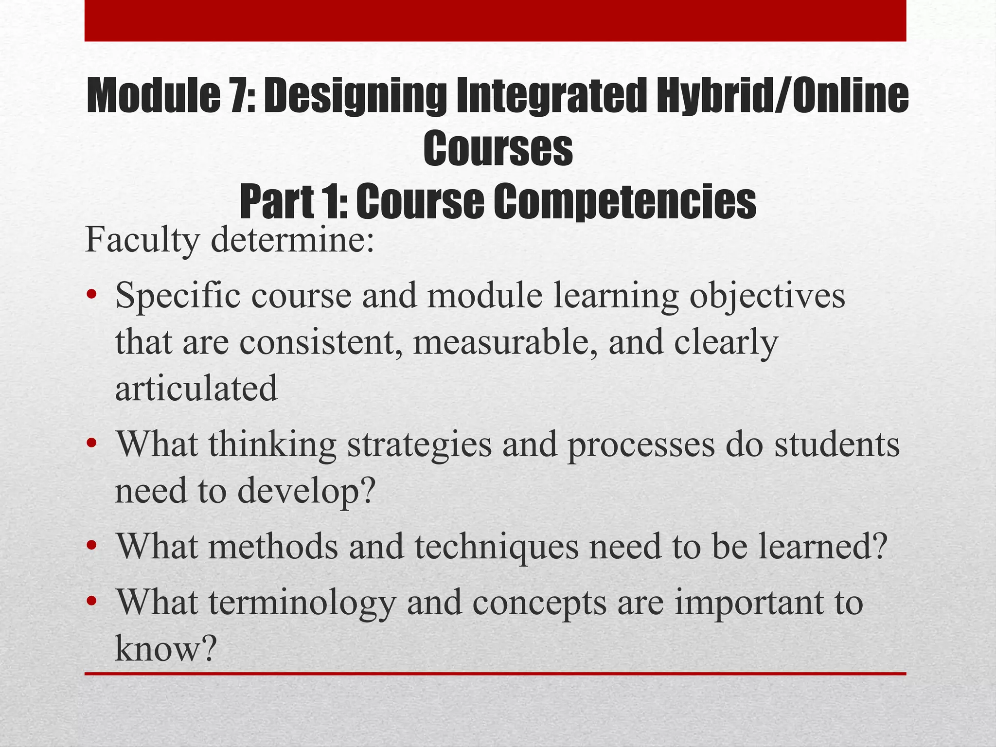 Module 7: Designing Integrated Hybrid/Online
Courses
Part 1: Course Competencies
Faculty determine:
• Specific course and module learning objectives
that are consistent, measurable, and clearly
articulated
• What thinking strategies and processes do students
need to develop?
• What methods and techniques need to be learned?
• What terminology and concepts are important to
know?
 