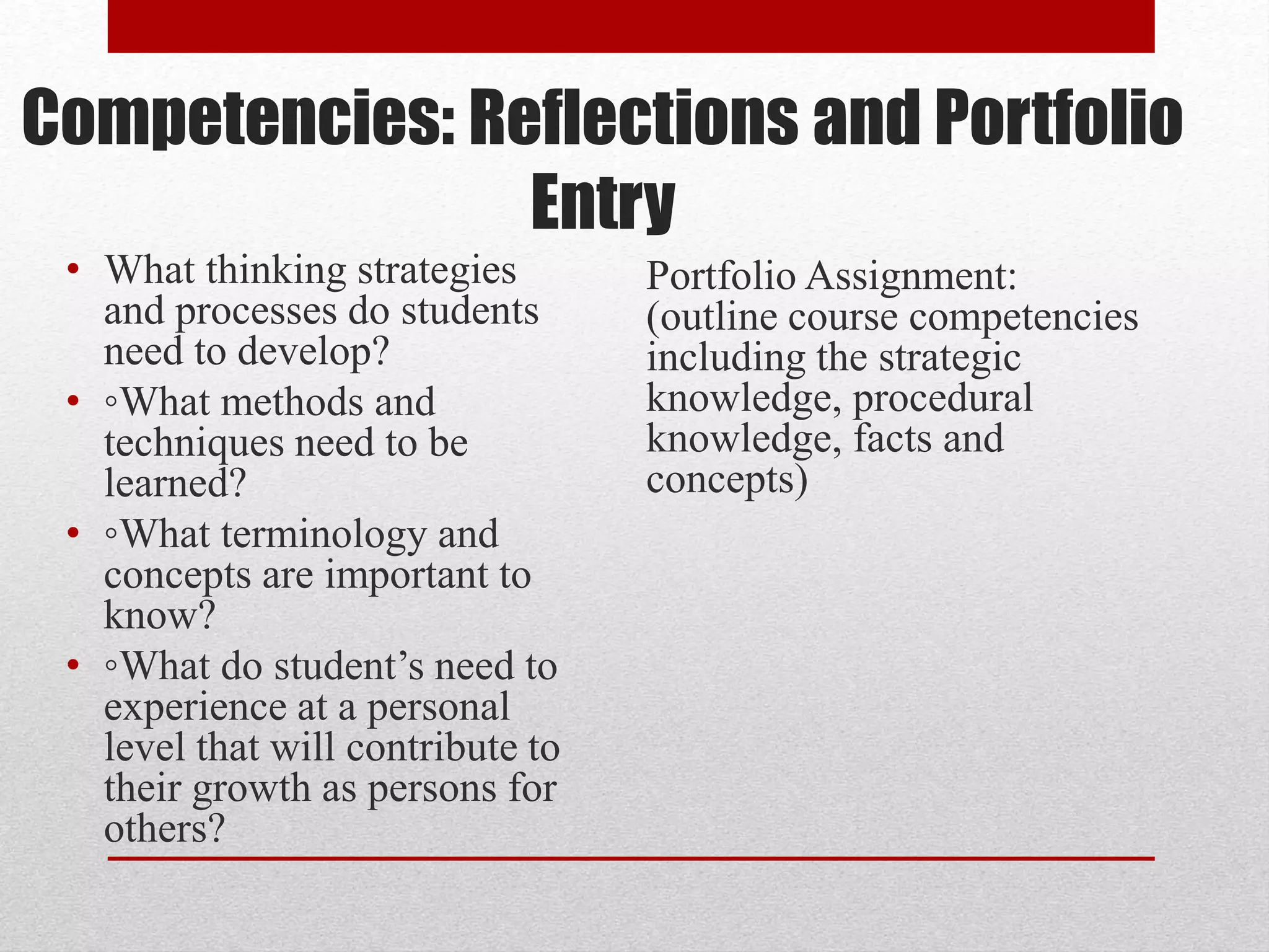 Competencies: Reflections and Portfolio
Entry
• What thinking strategies
and processes do students
need to develop?
• ◦What methods and
techniques need to be
learned?
• ◦What terminology and
concepts are important to
know?
• ◦What do student’s need to
experience at a personal
level that will contribute to
their growth as persons for
others?
Portfolio Assignment:
(outline course competencies
including the strategic
knowledge, procedural
knowledge, facts and
concepts)
 