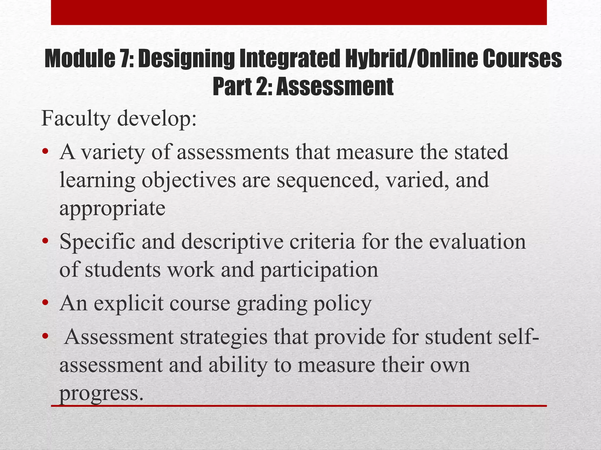 Module 7: Designing Integrated Hybrid/Online Courses
Part 2: Assessment
Faculty develop:
• A variety of assessments that measure the stated
learning objectives are sequenced, varied, and
appropriate
• Specific and descriptive criteria for the evaluation
of students work and participation
• An explicit course grading policy
• Assessment strategies that provide for student self-
assessment and ability to measure their own
progress.
 