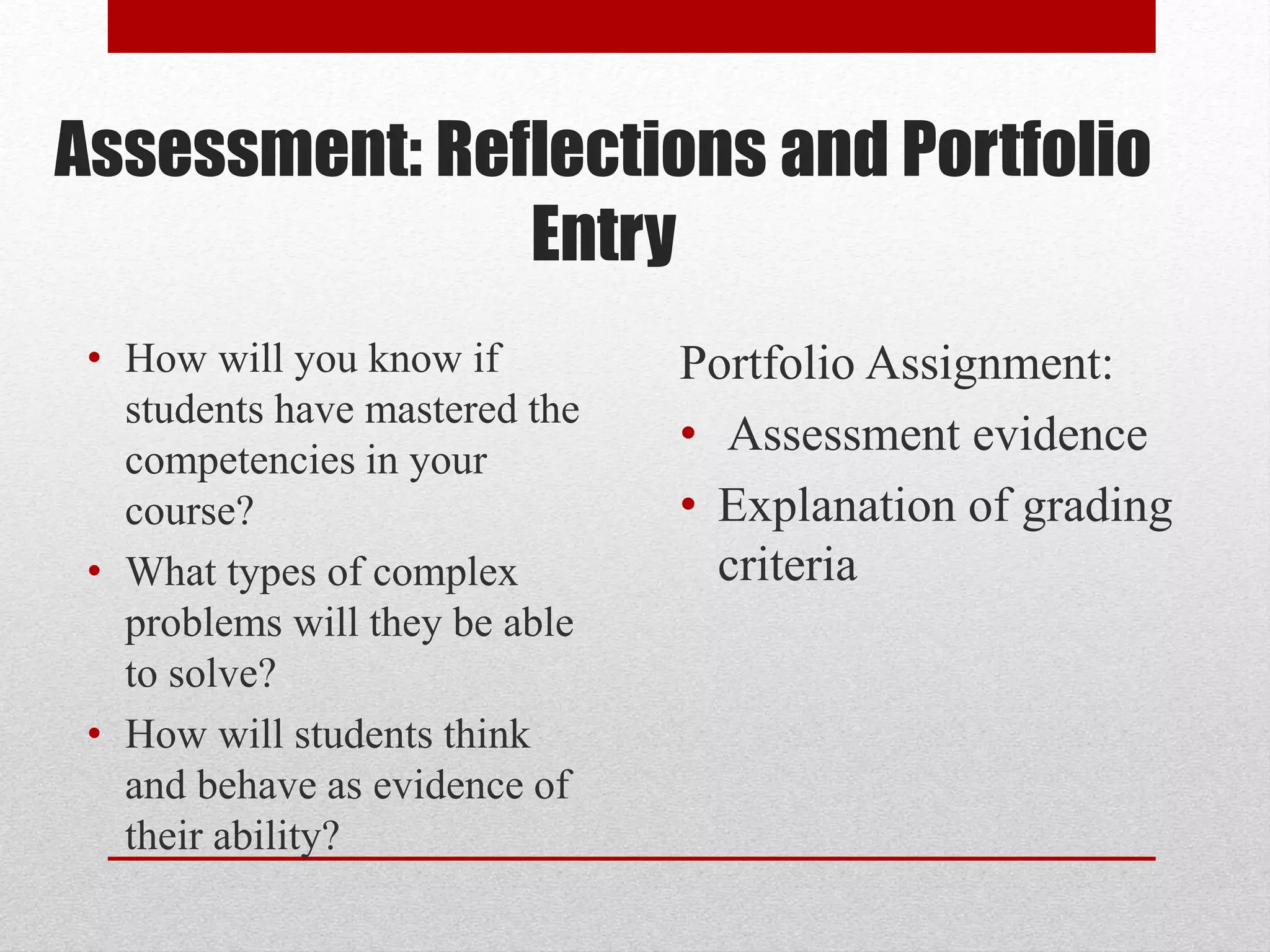 Assessment: Reflections and Portfolio
Entry
• How will you know if
students have mastered the
competencies in your
course?
• What types of complex
problems will they be able
to solve?
• How will students think
and behave as evidence of
their ability?
Portfolio Assignment:
• Assessment evidence
• Explanation of grading
criteria
 