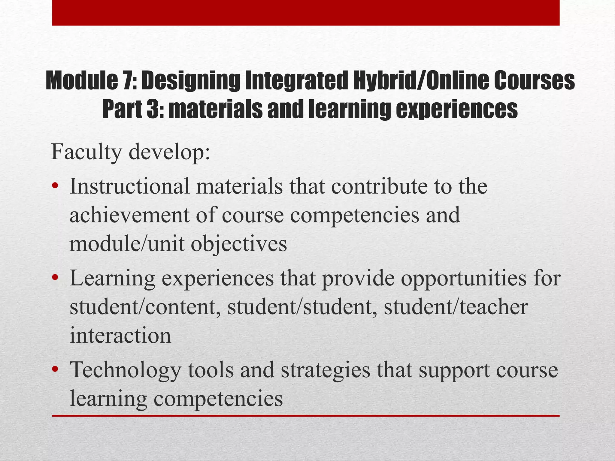 Module 7: Designing Integrated Hybrid/Online Courses
Part 3: materials and learning experiences
Faculty develop:
• Instructional materials that contribute to the
achievement of course competencies and
module/unit objectives
• Learning experiences that provide opportunities for
student/content, student/student, student/teacher
interaction
• Technology tools and strategies that support course
learning competencies
 