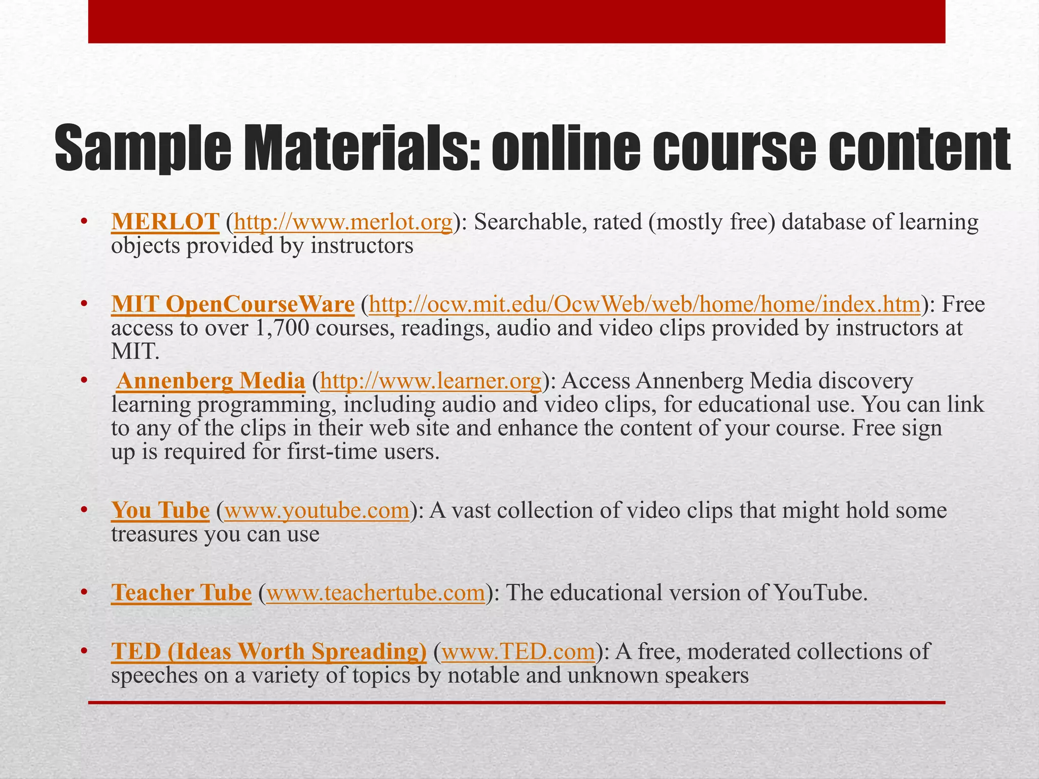 Sample Materials: online course content
• MERLOT (http://www.merlot.org): Searchable, rated (mostly free) database of learning
objects provided by instructors
• MIT OpenCourseWare (http://ocw.mit.edu/OcwWeb/web/home/home/index.htm): Free
access to over 1,700 courses, readings, audio and video clips provided by instructors at
MIT.
• Annenberg Media (http://www.learner.org): Access Annenberg Media discovery
learning programming, including audio and video clips, for educational use. You can link
to any of the clips in their web site and enhance the content of your course. Free sign
up is required for first-time users.
• You Tube (www.youtube.com): A vast collection of video clips that might hold some
treasures you can use
• Teacher Tube (www.teachertube.com): The educational version of YouTube.
• TED (Ideas Worth Spreading) (www.TED.com): A free, moderated collections of
speeches on a variety of topics by notable and unknown speakers
 