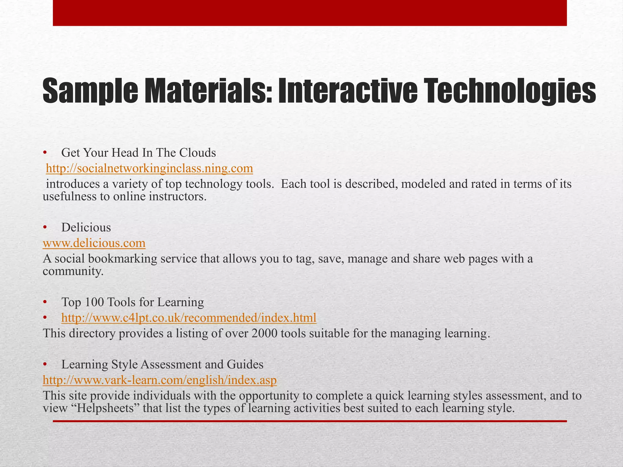 Sample Materials: Interactive Technologies
• Get Your Head In The Clouds
http://socialnetworkinginclass.ning.com
introduces a variety of top technology tools. Each tool is described, modeled and rated in terms of its
usefulness to online instructors.
• Delicious
www.delicious.com
A social bookmarking service that allows you to tag, save, manage and share web pages with a
community.
• Top 100 Tools for Learning
• http://www.c4lpt.co.uk/recommended/index.html
This directory provides a listing of over 2000 tools suitable for the managing learning.
• Learning Style Assessment and Guides
http://www.vark-learn.com/english/index.asp
This site provide individuals with the opportunity to complete a quick learning styles assessment, and to
view “Helpsheets” that list the types of learning activities best suited to each learning style.
 